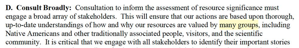 D. Consult Broadly: Consultation to inform the assessment of resource significance must engage a broad array of stakeholders. This will ensure that our actions are based upon thorough, up-to-date understandings of how and why our resources are valued by many groups, including Native Americans and other traditionally associated people, visitors, and the scientific community. It is critical that we engage with all stakeholders to identify their important stories...