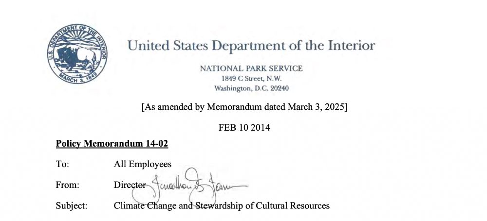 Blue and white logo of the Department of the Interior in upper lefthand corner
Centered in faded blue is the heading: United States Department of the Interior/National Park Service/1849 C Street, N.W./Washington, D.C. 20240 

In black text: below

[As amended by Memorandum dated March 3, 2025]
FEB 10 2014
Policy Memorandum 14-02
To: All Employees
From: Director (handwritten) Jonathan Jarvis
Subject: Climate Change and Stewardship of Cultural Resources