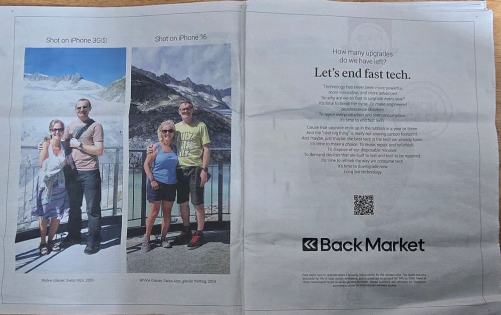 Two photographs taken of the same m/f couple in front of the Rhône Glacier, Swiss Alps, 2009 & Rhône Glacier, Swiss Alps, 2024 (icy in the first, obviously melting in the second. Main text reads:) 

How many upgrades
do we have left?

Let's end fast tech.

Technology has never been more powerful, more innovative, and more advanced. So why are we so fast 1o upgrade every year?
It's time to break the cycle. To make engineered obsolescence obsolete

To reject overproduction and overconsumption. It's time to end fast tech

Cause that upgrade ends up in the rubbish in a year or three
And the next big thing" is really our soaring carbon footprint.
And maybe, just maybe, the best tech is the tech we already have
It's time to make a choice. To reuse, repair, and refurbish,
To dispose of our disposable mindset
To demand devices that are built to last and built to be repaired,
It's time to rethink the way we consume tech
It's time to downgrade now.
Long live technology.

BackMarket

Fast tech's race to upgrade bears a growing responsibility for the climate crisis. The digital industry accounts for 4% of total carbon emissions and is predicted to account for 14% by 2040. More at https://www.backmarket.co.uk/en-gb/end-fast-tech. 
Model numbers are provided for illustrative purposes to show the time elapsed between photos. 