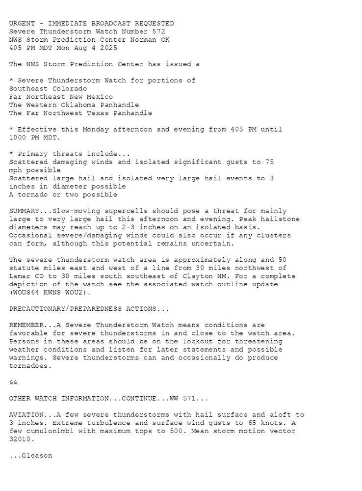 

URGENT - IMMEDIATE BROADCAST REQUESTED
Severe Thunderstorm Watch Number 572
NWS Storm Prediction Center Norman OK
405 PM MDT Mon Aug 4 2025

The NWS Storm Prediction Center has issued a

* Severe Thunderstorm Watch for portions of 
  Southeast Colorado
  Far Northeast New Mexico
  The Western Oklahoma Panhandle
  The Far Northwest Texas Panhandle

* Effective this Monday afternoon and evening from 405 PM until
  1000 PM MDT.

* Primary threats include...
  Scattered damaging winds and isolated significant gusts to 75
    mph possible
  Scattered large hail and isolated very large hail events to 3
    inches in diameter possible
  A tornado or two possible

SUMMARY...Slow-moving supercells should pose a threat for mainly
large to very large hail this afternoon and evening. Peak hailstone
diameters may reach up to 2-3 inches on an isolated basis.
Occasional severe/damaging winds could also occur if any clusters
can form, although this potential remains uncertain.

The severe thunderstorm watch area is approximately along and 50
statute miles east and west of a line from 30 miles northwest of
Lamar CO to 30 miles south southeast of Clayton NM. For a complete
depiction of the watch see the associated watch outline update
(WOUS64 KWNS WOU2).

PRECAUTIONARY/PREPAREDNESS ACTIONS...

REMEMBER...A Severe Thunderstorm Watch means conditions are
favorable for severe thunderstorms in and close to the watch area.
Persons in these areas should be on the lookout for threatening
weather conditions and listen for later statements and possible
warnings. Severe thunderstorms can and occasionally do produce
tornadoes.

&&

OTHER WATCH INFORMATION...CONTINUE...WW 571...

AVIATION...A few severe thunderstorms with hail surface and aloft to
3 inches. Extreme turbulence and surface wind gusts to 65 knots. A
few cumulonimbi with maximum tops to 500. Mean storm motion vector
32010.

...Gleason

