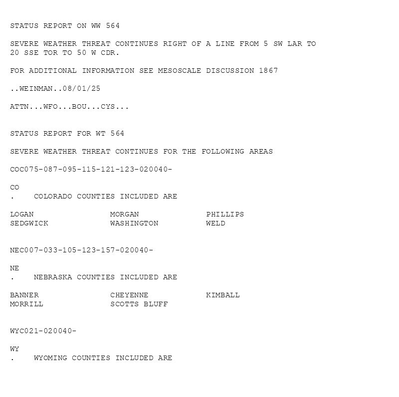 

STATUS REPORT ON WW 564

SEVERE WEATHER THREAT CONTINUES RIGHT OF A LINE FROM 5 SW LAR TO
20 SSE TOR TO 50 W CDR.

FOR ADDITIONAL INFORMATION SEE MESOSCALE DISCUSSION 1867

..WEINMAN..08/01/25

ATTN...WFO...BOU...CYS...


STATUS REPORT FOR WT 564 

SEVERE WEATHER THREAT CONTINUES FOR THE FOLLOWING AREAS 

COC075-087-095-115-121-123-020040-

CO 
.    COLORADO COUNTIES INCLUDED ARE

LOGAN                MORGAN              PHILLIPS            
SEDGWICK             WASHINGTON          WELD                


NEC007-033-105-123-157-020040-

NE 
.    NEBRASKA COUNTIES INCLUDED ARE

BANNER               CHEYENNE            KIMBALL             
MORRILL              SCOTTS BLUFF        


WYC021-020040-

WY 
.    WYOMING COUNTIES INCLUDED ARE

