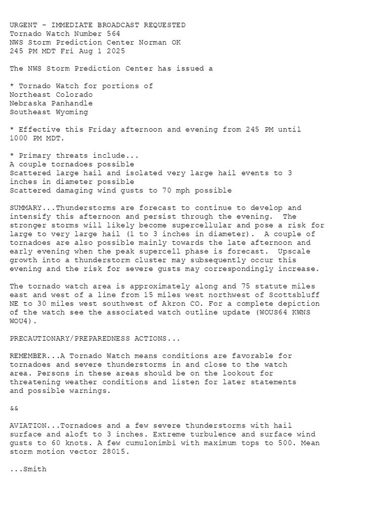 

URGENT - IMMEDIATE BROADCAST REQUESTED
Tornado Watch Number 564
NWS Storm Prediction Center Norman OK
245 PM MDT Fri Aug 1 2025

The NWS Storm Prediction Center has issued a

* Tornado Watch for portions of 
  Northeast Colorado
  Nebraska Panhandle
  Southeast Wyoming

* Effective this Friday afternoon and evening from 245 PM until
  1000 PM MDT.

* Primary threats include...
  A couple tornadoes possible
  Scattered large hail and isolated very large hail events to 3
    inches in diameter possible
  Scattered damaging wind gusts to 70 mph possible

SUMMARY...Thunderstorms are forecast to continue to develop and
intensify this afternoon and persist through the evening.  The
stronger storms will likely become supercellular and pose a risk for
large to very large hail (1 to 3 inches in diameter).  A couple of
tornadoes are also possible mainly towards the late afternoon and
early evening when the peak supercell phase is forecast.  Upscale
growth into a thunderstorm cluster may subsequently occur this
evening and the risk for severe gusts may correspondingly increase.

The tornado watch area is approximately along and 75 statute miles
east and west of a line from 15 miles west northwest of Scottsbluff
NE to 30 miles west southwest of Akron CO. For a complete depiction
of the watch see the associated watch outline update (WOUS64 KWNS
WOU4).

PRECAUTIONARY/PREPAREDNESS ACTIONS...

REMEMBER...A Tornado Watch means conditions are favorable for
tornadoes and severe thunderstorms in and close to the watch
area. Persons in these areas should be on the lookout for
threatening weather conditions and listen for later statements
and possible warnings.

&&

AVIATION...Tornadoes and a few severe thunderstorms with hail
surface and aloft to 3 inches. Extreme turbulence and surface wind
gusts to 60 knots. A few cumulonimbi with maximum tops to 500. Mean
storm motion vector 28015.

...Smith

