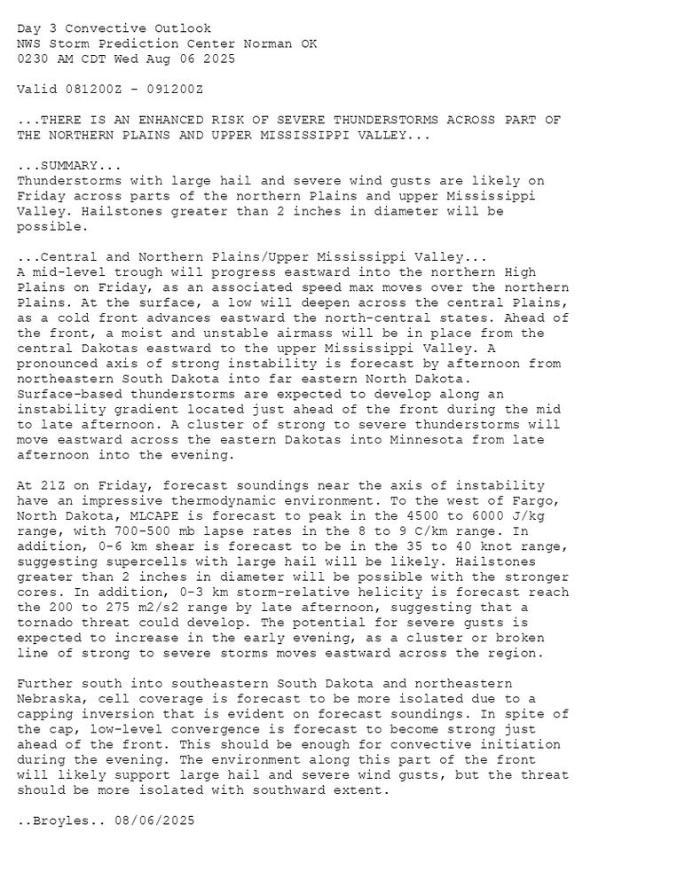 
Day 3 Convective Outlook  
NWS Storm Prediction Center Norman OK
0230 AM CDT Wed Aug 06 2025

Valid 081200Z - 091200Z

...THERE IS AN ENHANCED RISK OF SEVERE THUNDERSTORMS ACROSS PART OF
THE NORTHERN PLAINS AND UPPER MISSISSIPPI VALLEY...

...SUMMARY...
Thunderstorms with large hail and severe wind gusts are likely on
Friday across parts of the northern Plains and upper Mississippi
Valley. Hailstones greater than 2 inches in diameter will be
possible.

...Central and Northern Plains/Upper Mississippi Valley...
A mid-level trough will progress eastward into the northern High
Plains on Friday, as an associated speed max moves over the northern
Plains. At the surface, a low will deepen across the central Plains,
as a cold front advances eastward the north-central states. Ahead of
the front, a moist and unstable airmass will be in place from the
central Dakotas eastward to the upper Mississippi Valley. A
pronounced axis of strong instability is forecast by afternoon from
northeastern South Dakota into far eastern North Dakota.
Surface-based thunderstorms are expected to develop along an
instability gradient located just ahead of the front during the mid
to late afternoon. A cluster of strong to severe thunderstorms will
move eastward across the eastern Dakotas into Minnesota from late
afternoon into the evening.

At 21Z on Friday, forecast soundings near the axis of instability
have an impressive thermodynamic environment. To the west of Fargo,
North Dakota, MLCAPE is forecast to peak in the 4500 to 6000 J/kg
range, with 700-500 mb lapse rates in the 8 to 9 C/km range. In
addition, 0-6 km shear is forecast to be in the 35 to 40 knot range,
suggesting supercells with large hail will be likely. Hailstones
greater than 2 inches in diameter will be possible with the stronger
cores. In addition, 0-3 km storm-relative helicity is forecast reach
the 200 to 275 m2/s2 range by late afternoon, suggesting that a
tornado threat could develop. The potential for severe gusts is
expected to increase in the early evening, as a cluster or broken
line of strong to severe storms moves eastward across the region.

Further south into southeastern South Dakota and northeastern
Nebraska, cell coverage is forecast to be more isolated due to a
capping inversion that is evident on forecast soundings. In spite of
the cap, low-level convergence is forecast to become strong just
ahead of the front. This should be enough for convective initiation
during the evening. The environment along this part of the front
will likely support large hail and severe wind gusts, but the threat
should be more isolated with southward extent.

..Broyles.. 08/06/2025

