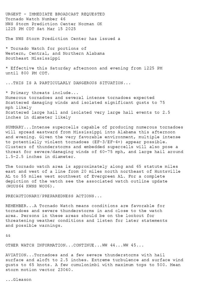 

URGENT - IMMEDIATE BROADCAST REQUESTED
Tornado Watch Number 46
NWS Storm Prediction Center Norman OK
1225 PM CDT Sat Mar 15 2025

The NWS Storm Prediction Center has issued a

* Tornado Watch for portions of 
  Western, Central, and Northern Alabama
  Southeast Mississippi

* Effective this Saturday afternoon and evening from 1225 PM
  until 800 PM CDT.

...THIS IS A PARTICULARLY DANGEROUS SITUATION...

* Primary threats include...
  Numerous tornadoes and several intense tornadoes expected
  Scattered damaging winds and isolated significant gusts to 75
    mph likely
  Scattered large hail and isolated very large hail events to 2.5
    inches in diameter likely

SUMMARY...Intense supercells capable of producing numerous tornadoes
will spread eastward from Mississippi into Alabama this afternoon
and evening. Given the very favorable environment, multiple intense
to potentially violent tornadoes (EF-3/EF-4+) appear possible.
Clusters of thunderstorms and embedded supercells will also pose a
threat for severe/damaging winds of 60-75 mph, and large hail around
1.5-2.5 inches in diameter.

The tornado watch area is approximately along and 65 statute miles
east and west of a line from 20 miles north northeast of Huntsville
AL to 55 miles west southwest of Evergreen AL. For a complete
depiction of the watch see the associated watch outline update
(WOUS64 KWNS WOU6).

PRECAUTIONARY/PREPAREDNESS ACTIONS...

REMEMBER...A Tornado Watch means conditions are favorable for
tornadoes and severe thunderstorms in and close to the watch
area. Persons in these areas should be on the lookout for
threatening weather conditions and listen for later statements
and possible warnings.

&&

OTHER WATCH INFORMATION...CONTINUE...WW 44...WW 45...

AVIATION...Tornadoes and a few severe thunderstorms with hail
surface and aloft to 2.5 inches. Extreme turbulence and surface wind
gusts to 65 knots. A few cumulonimbi with maximum tops to 500. Mean
storm motion vector 23040.

...Gleason

