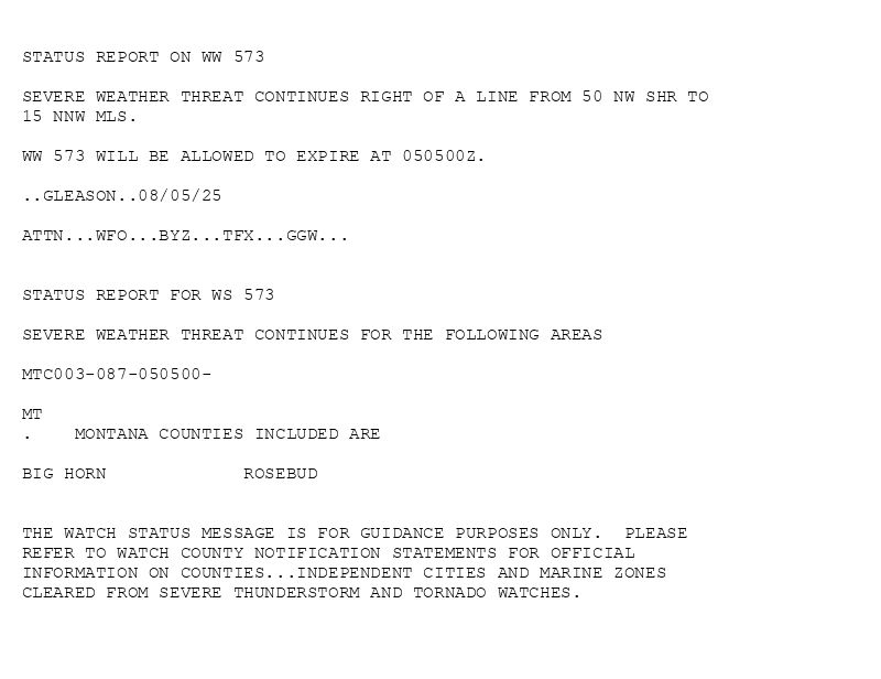 

STATUS REPORT ON WW 573

SEVERE WEATHER THREAT CONTINUES RIGHT OF A LINE FROM 50 NW SHR TO
15 NNW MLS.

WW 573 WILL BE ALLOWED TO EXPIRE AT 050500Z.

..GLEASON..08/05/25

ATTN...WFO...BYZ...TFX...GGW...


STATUS REPORT FOR WS 573 

SEVERE WEATHER THREAT CONTINUES FOR THE FOLLOWING AREAS 

MTC003-087-050500-

MT 
.    MONTANA COUNTIES INCLUDED ARE

BIG HORN             ROSEBUD             


THE WATCH STATUS MESSAGE IS FOR GUIDANCE PURPOSES ONLY.  PLEASE
REFER TO WATCH COUNTY NOTIFICATION STATEMENTS FOR OFFICIAL
INFORMATION ON COUNTIES...INDEPENDENT CITIES AND MARINE ZONES
CLEARED FROM SEVERE THUNDERSTORM AND TORNADO WATCHES.

