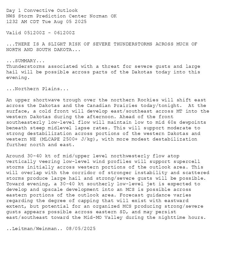 
Day 1 Convective Outlook  
NWS Storm Prediction Center Norman OK
1232 AM CDT Tue Aug 05 2025

Valid 051200Z - 061200Z

...THERE IS A SLIGHT RISK OF SEVERE THUNDERSTORMS ACROSS MUCH OF
NORTH AND SOUTH DAKOTA...

...SUMMARY...
Thunderstorms associated with a threat for severe gusts and large
hail will be possible across parts of the Dakotas today into this
evening.

...Northern Plains...

An upper shortwave trough over the northern Rockies will shift east
across the Dakotas and the Canadian Prairies today/tonight.  At the
surface, a cold front will develop east/southeast across MT into the
western Dakotas during the afternoon. Ahead of the front
southeasterly low-level flow will maintain low to mid 60s dewpoints
beneath steep midlevel lapse rates. This will support moderate to
strong destabilization across portions of the western Dakotas and
western NE (MLCAPE 2500+ J/kg), with more modest destabilization
further north and east. 

Around 30-40 kt of mid/upper level northwesterly flow atop
vertically veering low-level wind profiles will support supercell
storms initially across western portions of the outlook area. This
will overlap with the corridor of stronger instability and scattered
storms produce large hail and strong/severe gusts will be possible.
Toward evening, a 30-40 kt southerly low-level jet is expected to
develop and upscale development into an MCS is possible across
eastern portions of the outlook area. Forecast guidance varies
regarding the degree of capping that will exist with eastward
extent, but potential for an organized MCS producing strong/severe
gusts appears possible across eastern SD, and may persist
east/southeast toward the Mid-MO Valley during the nighttime hours.

..Leitman/Weinman.. 08/05/2025

