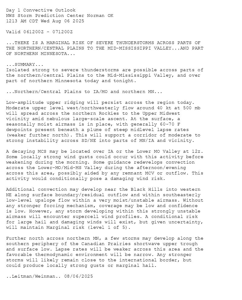 
Day 1 Convective Outlook  
NWS Storm Prediction Center Norman OK
1213 AM CDT Wed Aug 06 2025

Valid 061200Z - 071200Z

...THERE IS A MARGINAL RISK OF SEVERE THUNDERSTORMS ACROSS PARTS OF
THE NORTHERN/CENTRAL PLAINS TO THE MID-MISSISSIPPI VALLEY...AND PART
OF NORTHERN MINNESOTA...

...SUMMARY...
Isolated strong to severe thunderstorms are possible across parts of
the northern/central Plains to the Mid-Mississippi Valley, and over
part of northern Minnesota today and tonight.

...Northern/Central Plains to IA/MO and northern MN...

Low-amplitude upper ridging will persist across the region today.
Moderate upper level west/northwesterly flow around 40 kt at 500 mb
will spread across the northern Rockies to the Upper Midwest
vicinity amid nebulous large-scale ascent. At the surface, a
seasonally moist airmass is in place, with generally 60-70 F
dewpoints present beneath a plume of steep midlevel lapse rates
(weaker further north). This will support a corridor of moderate to
strong instability across SD/NE into parts of MN/IA and vicinity. 

A decaying MCS may be located over IA or the Lower MO Valley at 12z.
Some locally strong wind gusts could occur with this activity before
weakening during the morning. Some guidance redevelops convection
across the Lower-MO/Mid-MS Valley during the afternoon/evening
across this area, possibly aided by any remnant MCV or outflow. This
activity would conditionally pose a damaging wind risk.

Additional convection may develop near the Black Hills into western
NE along surface boundary/residual outflow and within southeasterly
low-level upslope flow within a very moist/unstable airmass. Without
any stronger forcing mechanism, coverage may be low and confidence
is low. However, any storm developing within this strongly unstable
airmass will encounter supercell wind profiles. A conditional risk
for large hail and damaging winds will exist, but given uncertainty,
will maintain Marginal risk (level 1 of 5). 

Further north across northern MN, a few storms may develop along the
southern periphery of the Canadian Prairies shortwave upper trough
and surface low. Lapse rates will be weaker across this area and the
favorable thermodynamic environment will be narrow. Any stronger
storms will likely remain close to the international border, but
could produce locally strong gusts or marginal hail.

..Leitman/Weinman.. 08/06/2025

