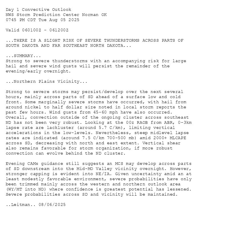 
Day 1 Convective Outlook  
NWS Storm Prediction Center Norman OK
0745 PM CDT Tue Aug 05 2025

Valid 060100Z - 061200Z

...THERE IS A SLIGHT RISK OF SEVERE THUNDERSTORMS ACROSS PARTS OF
SOUTH DAKOTA AND FAR SOUTHEAST NORTH DAKOTA...

...SUMMARY...
Strong to severe thunderstorms with an accompanying risk for large
hail and severe wind gusts will persist the remainder of the
evening/early overnight.

...Northern Plains Vicinity...

Strong to severe storms may persist/develop over the next several
hours, mainly across parts of SD ahead of a surface low and cold
front. Some marginally severe storms have occurred, with hail from
around nickel to half dollar size noted in local storm reports the
past few hours. Wind gusts from 45-60 mph have also occurred.
Overall, convection outside of the ongoing cluster across southeast
ND has not been very robust. Looking at the 00z RAOB from ABR, 0-3km
lapse rate are lackluster (around 5.7 C/km), limiting vertical
accelerations in the low-levels. Nevertheless, steep midlevel lapse
rates are indicated (around 7.5 C/km 700-500 mb) amid 2000+ MLCAPE
across SD, decreasing with north and east extent. Vertical shear
also remains favorable for storm organization, if more robust
convection can evolve behind the ND cluster. 

Evening CAMs guidance still suggests an MCS may develop across parts
of SD downstream into the Mid-MO Valley vicinity overnight. However,
stronger capping is evident into NE/IA. Given uncertainty amid an at
least modestly favorable environment, severe probabilities have only
been trimmed mainly across the western and northern outlook area
(WY/MT into ND) where confidence is greatest potential has lessened.
Severe probabilities across SD and vicinity will be maintained.

..Leitman.. 08/06/2025

