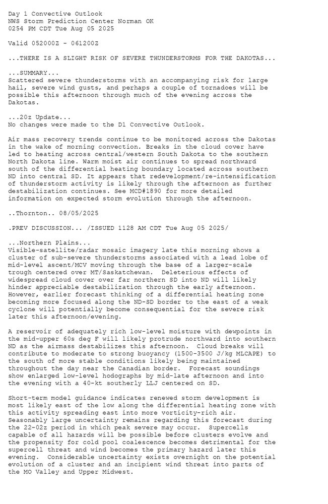 
Day 1 Convective Outlook  
NWS Storm Prediction Center Norman OK
0254 PM CDT Tue Aug 05 2025

Valid 052000Z - 061200Z

...THERE IS A SLIGHT RISK OF SEVERE THUNDERSTORMS FOR THE DAKOTAS...

...SUMMARY...
Scattered severe thunderstorms with an accompanying risk for large
hail, severe wind gusts, and perhaps a couple of tornadoes will be
possible this afternoon through much of the evening across the
Dakotas.

...20z Update...
No changes were made to the D1 Convective Outlook. 

Air mass recovery trends continue to be monitored across the Dakotas
in the wake of morning convection. Breaks in the cloud cover have
led to heating across central/western South Dakota to the southern
North Dakota line. Warm moist air continues to spread northward
south of the differential heating boundary located across southern
ND into central SD. It appears that redevelopment/re-intensification
of thunderstorm activity is likely through the afternoon as further
destabilization continues. See MCD#1890 for more detailed
information on expected storm evolution through the afternoon.

..Thornton.. 08/05/2025

.PREV DISCUSSION... /ISSUED 1128 AM CDT Tue Aug 05 2025/

...Northern Plains...
Visible-satellite/radar mosaic imagery late this morning shows a
cluster of sub-severe thunderstorms associated with a lead lobe of
mid-level ascent/MCV moving through the base of a larger-scale
trough centered over MT/Saskatchewan.  Deleterious effects of
widespread cloud cover over far northern SD into ND will likely
hinder appreciable destabilization through the early afternoon. 
However, earlier forecast thinking of a differential heating zone
becoming more focused along the ND-SD border to the east of a weak
cyclone will potentially become consequential for the severe risk
later this afternoon/evening.  

A reservoir of adequately rich low-level moisture with dewpoints in
the mid-upper 60s deg F will likely protrude northward into southern
ND as the airmass destabilizes this afternoon.  Cloud breaks will
contribute to moderate to strong buoyancy (1500-3500 J/kg MLCAPE) to
the south of more stable conditions likely being maintained
throughout the day near the Canadian border.  Forecast soundings
show enlarged low-level hodographs by mid-late afternoon and into
the evening with a 40-kt southerly LLJ centered on SD.  

Short-term model guidance indicates renewed storm development is
most likely east of the low along the differential heating zone with
this activity spreading east into more vorticity-rich air. 
Seasonably large uncertainty remains regarding this forecast during
the 22-02z period in which peak severe may occur.  Supercells
capable of all hazards will be possible before clusters evolve and
the propensity for cold pool coalescence becomes detrimental for the
supercell threat and wind becomes the primary hazard later this
evening.  Considerable uncertainty exists overnight on the potential
evolution of a cluster and an incipient wind threat into parts of
the MO Valley and Upper Midwest.

