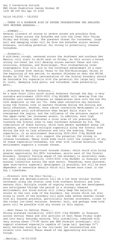 
Day 2 Convective Outlook  
NWS Storm Prediction Center Norman OK
1230 PM CDT Thu Apr 03 2025

Valid 041200Z - 051200Z

...THERE IS A MODERATE RISK OF SEVERE THUNDERSTORMS THE ARKLATEX
INTO WESTERN ARKANSAS...

...SUMMARY...
Several clusters of strong to severe storms are possible from
central Texas across the ArkLaTex and into the lower Ohio Valley
Friday and Friday night. The greatest threat for tornadoes, large
hail and damaging winds will be from the ArkLaTex across western
Arkansas, including potential for strong to potentially intense
tornadoes.

...Synopsis...
A mid-level trough, centered across the Southwest and northern New
Mexico, will start to shift east on Friday. As this occurs a broad,
strong low-level jet will develop across eastern Texas and into
Louisiana, Arkansas, and Mississippi. This strengthening lower
tropospheric flow will aid in the northward advancement of a warm
front, located from central Texas to the Mid-Mississippi Valley at
the beginning of the period, to eastern Oklahoma an near the MO/AR
border by 00Z Sat. This reorientation of the frontal boundary should
be favorable for supercells with the potential for large hail (some
2+ inch), damaging wind gusts, and tornadoes (some potentially
EF3+). 

...ArkLatex to Western Arkansas...
As a warm front lifts north across Arkansas through the day, a very
unstable environment (2500-4000 J/kg MLCAPE) will develop from the
ArkLaTex into western Arkansas as temperatures warm into the mid 80s
with dewpoints in the low 70s. Some weak convection may maintain
along the frontal zone in eastern Oklahoma during the morning and
early afternoon. However, more robust convective development is not
anticipated until mid-afternoon when height falls start to
overspread the region, and the influence of the entrance region of
the upper-level jet increases ascent. In addition, most high
resolution guidance indicates a local area of low pressure may
traverse the frontal zone to near northwest Arkansas by 21Z. The
combination of these factors, which have decent agreement among 12Z
guidance, points toward multiple supercells along the frontal zone
during the mid to late afternoon and into the evening. These
supercells, in an environment featuring 2500-3500 J/kg MLCAPE and
0-1km SRH ~400 m2/s2, will support the potential for strong to
intense tornadoes. Messy storm mode could limit the longevity of any
of these supercells/tornadoes, but even with limited duration, the
environment supports a tornado threat.

A more conditional long-track tornado threat, which would also bring
greater opportunity for EF3+ tornadoes, exists east of the frontal
boundary. Synoptic forcing ahead of the boundary is relatively weak,
but very strong instability (3000-4000 J/kg MLCAPE) is forecast with
minimal inhibition across the warm sector. Therefore, more discrete,
open warm-sector supercell development is possible, but will be more
dependent on mesoscale details which will become more clear in the
Day 1 timeframe.

...Missouri into the Ohio Valley...
Storm mode and destabilization will be a lot more unclear farther
northeast along the frontal zone from southern Missouri and into
western Ohio. Multiple rounds of ongoing storms and new development
are anticipated through the period in a strongly sheared
environment, but storm motion will likely keep the majority of
storms on the cool side of the boundary. Any storms which can stay
along or south of the boundary will pose some severe weather threat
with all hazards possible, particularly farther southwest, closer to
the richer low-level moisture. However, hail, and perhaps some wind
gusts will be possible with any storms in this region. 

...West Texas to Central Texas...
Strong elevated instability (2500-3000 J/kg MUCAPE) is forecast
across central Texas and into portions of west Texas Friday night
and into early Saturday morning. This instability, combined with
very strong shear (70-80 knots per NAM forecast soundings), will
support elevated supercells capable of large hail (perhaps 2+")
early Saturday morning as the low-level jet reintensifies and
orients into central Texas ahead of the approaching mid-level
trough.

..Bentley.. 04/03/2025

