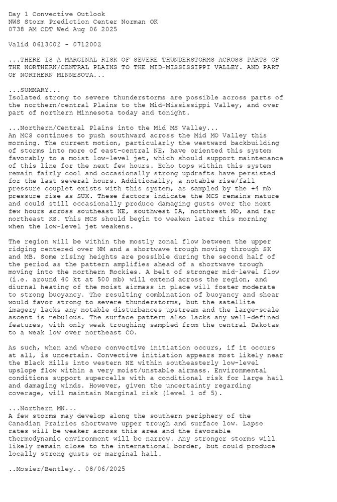
Day 1 Convective Outlook  
NWS Storm Prediction Center Norman OK
0738 AM CDT Wed Aug 06 2025

Valid 061300Z - 071200Z

...THERE IS A MARGINAL RISK OF SEVERE THUNDERSTORMS ACROSS PARTS OF
THE NORTHERN/CENTRAL PLAINS TO THE MID-MISSISSIPPI VALLEY. AND PART
OF NORTHERN MINNESOTA...

...SUMMARY...
Isolated strong to severe thunderstorms are possible across parts of
the northern/central Plains to the Mid-Mississippi Valley, and over
part of northern Minnesota today and tonight.

...Northern/Central Plains into the Mid MS Valley...
An MCS continues to push southward across the Mid MO Valley this
morning. The current motion, particularly the westward backbuilding
of storms into more of east-central NE, have oriented this system
favorably to a moist low-level jet, which should support maintenance
of this line for the next few hours. Echo tops within this system
remain fairly cool and occasionally strong updrafts have persisted
for the last several hours. Additionally, a notable rise/fall
pressure couplet exists with this system, as sampled by the +4 mb
pressure rise as SUX. These factors indicate the MCS remains mature
and could still occasionally produce damaging gusts over the next
few hours across southeast NE, southwest IA, northwest MO, and far
northeast KS. This MCS should begin to weaken later this morning
when the low-level jet weakens.

The region will be within the mostly zonal flow between the upper
ridging centered over NM and a shortwave trough moving through SK
and MB. Some rising heights are possible during the second half of
the period as the pattern amplifies ahead of a shortwave trough
moving into the northern Rockies. A belt of stronger mid-level flow
(i.e. around 40 kt at 500 mb) will extend across the region, and 
diurnal heating of the moist airmass in place will foster moderate
to strong buoyancy. The resulting combination of buoyancy and shear
would favor strong to severe thunderstorms, but the satellite
imagery lacks any notable disturbances upstream and the large-scale
ascent is nebulous. The surface pattern also lacks any well-defined
features, with only weak troughing sampled from the central Dakotas
to a weak low over northeast CO. 

As such, when and where convective initiation occurs, if it occurs
at all, is uncertain. Convective initiation appears most likely near
the Black Hills into western NE within southeasterly low-level
upslope flow within a very moist/unstable airmass. Environmental
conditions support supercells with a conditional risk for large hail
and damaging winds. However, given the uncertainty regarding
coverage, will maintain Marginal risk (level 1 of 5). 

...Northern MN...
A few storms may develop along the southern periphery of the
Canadian Prairies shortwave upper trough and surface low. Lapse
rates will be weaker across this area and the favorable
thermodynamic environment will be narrow. Any stronger storms will
likely remain close to the international border, but could produce
locally strong gusts or marginal hail.

..Mosier/Bentley.. 08/06/2025

