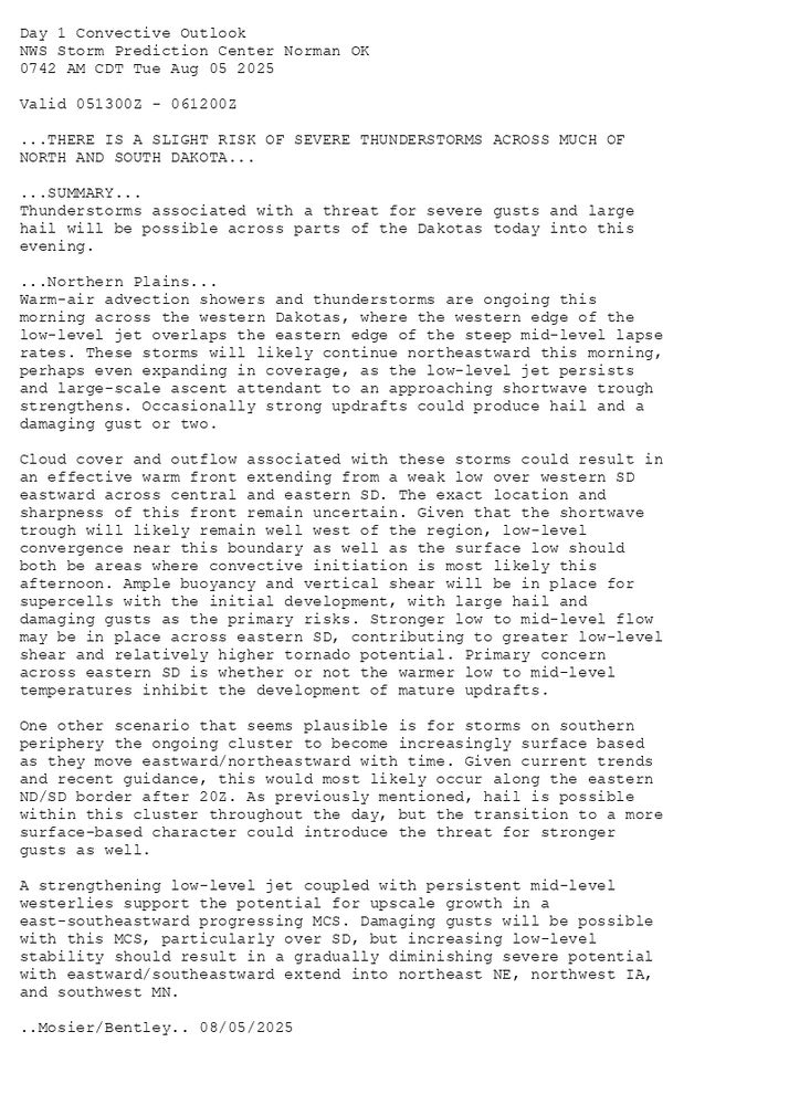 
Day 1 Convective Outlook  
NWS Storm Prediction Center Norman OK
0742 AM CDT Tue Aug 05 2025

Valid 051300Z - 061200Z

...THERE IS A SLIGHT RISK OF SEVERE THUNDERSTORMS ACROSS MUCH OF
NORTH AND SOUTH DAKOTA...

...SUMMARY...
Thunderstorms associated with a threat for severe gusts and large
hail will be possible across parts of the Dakotas today into this
evening.

...Northern Plains...
Warm-air advection showers and thunderstorms are ongoing this
morning across the western Dakotas, where the western edge of the
low-level jet overlaps the eastern edge of the steep mid-level lapse
rates. These storms will likely continue northeastward this morning,
perhaps even expanding in coverage, as the low-level jet persists
and large-scale ascent attendant to an approaching shortwave trough
strengthens. Occasionally strong updrafts could produce hail and a
damaging gust or two. 

Cloud cover and outflow associated with these storms could result in
an effective warm front extending from a weak low over western SD
eastward across central and eastern SD. The exact location and
sharpness of this front remain uncertain. Given that the shortwave
trough will likely remain well west of the region, low-level
convergence near this boundary as well as the surface low should
both be areas where convective initiation is most likely this
afternoon. Ample buoyancy and vertical shear will be in place for
supercells with the initial development, with large hail and
damaging gusts as the primary risks. Stronger low to mid-level flow
may be in place across eastern SD, contributing to greater low-level
shear and relatively higher tornado potential. Primary concern
across eastern SD is whether or not the warmer low to mid-level
temperatures inhibit the development of mature updrafts.

One other scenario that seems plausible is for storms on southern
periphery the ongoing cluster to become increasingly surface based
as they move eastward/northeastward with time. Given current trends
and recent guidance, this would most likely occur along the eastern
ND/SD border after 20Z. As previously mentioned, hail is possible
within this cluster throughout the day, but the transition to a more
surface-based character could introduce the threat for stronger
gusts as well.

A strengthening low-level jet coupled with persistent mid-level
westerlies support the potential for upscale growth in a
east-southeastward progressing MCS. Damaging gusts will be possible
with this MCS, particularly over SD, but increasing low-level
stability should result in a gradually diminishing severe potential
with eastward/southeastward extend into northeast NE, northwest IA,
and southwest MN.

..Mosier/Bentley.. 08/05/2025

