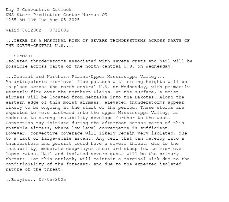 
Day 2 Convective Outlook  
NWS Storm Prediction Center Norman OK
1255 AM CDT Tue Aug 05 2025

Valid 061200Z - 071200Z

...THERE IS A MARGINAL RISK OF SEVERE THUNDERSTORMS ACROSS PARTS OF
THE NORTH-CENTRAL U.S....

...SUMMARY...
Isolated thunderstorms associated with severe gusts and hail will be
possible across parts of the north-central U.S. on Wednesday.

...Central and Northern Plains/Upper Mississippi Valley...
An anticyclonic mid-level flow pattern with rising heights will be
in place across the north-central U.S. on Wednesday, with primarily
westerly flow over the northern Plains. At the surface, a moist
airmass will be located from Nebraska into the Dakotas. Along the
eastern edge of this moist airmass, elevated thunderstorms appear
likely to be ongoing at the start of the period. These storms are
expected to move eastward into the upper Mississippi Valley, as
moderate to strong instability develops further to the west.
Convection may initiate during the afternoon across parts of this
unstable airmass, where low-level convergence is sufficient.
However, convective coverage will likely remain very isolated, due
to a lack of large-scale ascent. Any cell that can develop into a
thunderstorm and persist could have a severe threat, due to the
instability, moderate deep-layer shear and steep low to mid-level
lapse rates. Hail and isolated severe gusts will be the primary
threats. For this outlook, will maintain a Marginal Risk due to the
conditionality of the forecast, and due to the expected isolated
nature of the threat.

..Broyles.. 08/05/2025

