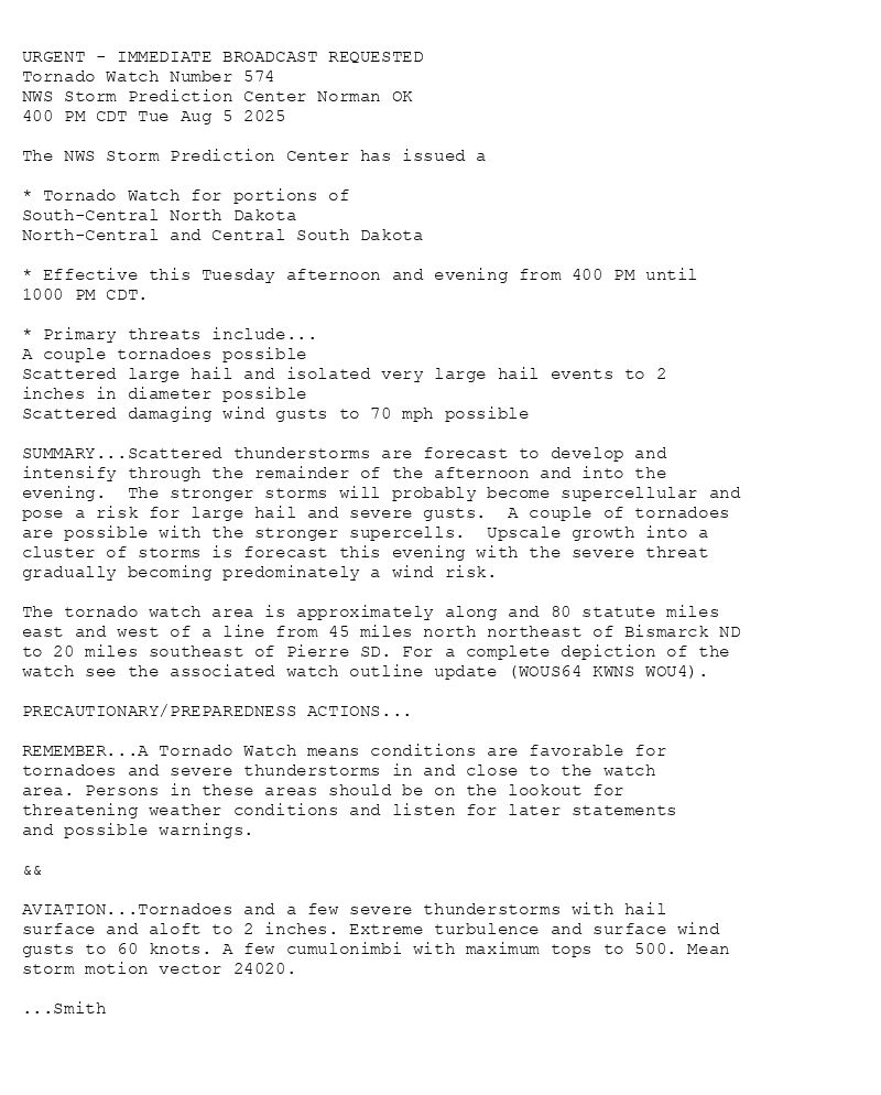 

URGENT - IMMEDIATE BROADCAST REQUESTED
Tornado Watch Number 574
NWS Storm Prediction Center Norman OK
400 PM CDT Tue Aug 5 2025

The NWS Storm Prediction Center has issued a

* Tornado Watch for portions of 
  South-Central North Dakota
  North-Central and Central South Dakota

* Effective this Tuesday afternoon and evening from 400 PM until
  1000 PM CDT.

* Primary threats include...
  A couple tornadoes possible
  Scattered large hail and isolated very large hail events to 2
    inches in diameter possible
  Scattered damaging wind gusts to 70 mph possible

SUMMARY...Scattered thunderstorms are forecast to develop and
intensify through the remainder of the afternoon and into the
evening.  The stronger storms will probably become supercellular and
pose a risk for large hail and severe gusts.  A couple of tornadoes
are possible with the stronger supercells.  Upscale growth into a
cluster of storms is forecast this evening with the severe threat
gradually becoming predominately a wind risk.

The tornado watch area is approximately along and 80 statute miles
east and west of a line from 45 miles north northeast of Bismarck ND
to 20 miles southeast of Pierre SD. For a complete depiction of the
watch see the associated watch outline update (WOUS64 KWNS WOU4).

PRECAUTIONARY/PREPAREDNESS ACTIONS...

REMEMBER...A Tornado Watch means conditions are favorable for
tornadoes and severe thunderstorms in and close to the watch
area. Persons in these areas should be on the lookout for
threatening weather conditions and listen for later statements
and possible warnings.

&&

AVIATION...Tornadoes and a few severe thunderstorms with hail
surface and aloft to 2 inches. Extreme turbulence and surface wind
gusts to 60 knots. A few cumulonimbi with maximum tops to 500. Mean
storm motion vector 24020.

...Smith

