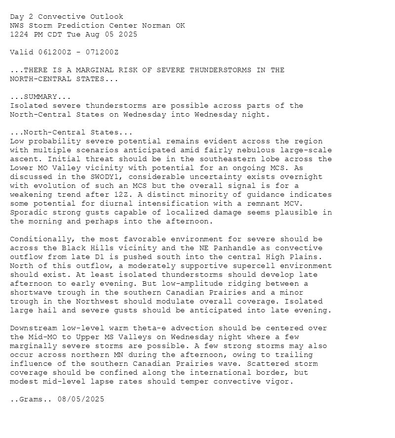 
Day 2 Convective Outlook  
NWS Storm Prediction Center Norman OK
1224 PM CDT Tue Aug 05 2025

Valid 061200Z - 071200Z

...THERE IS A MARGINAL RISK OF SEVERE THUNDERSTORMS IN THE
NORTH-CENTRAL STATES...

...SUMMARY...
Isolated severe thunderstorms are possible across parts of the
North-Central States on Wednesday into Wednesday night.

...North-Central States...
Low probability severe potential remains evident across the region
with multiple scenarios anticipated amid fairly nebulous large-scale
ascent. Initial threat should be in the southeastern lobe across the
Lower MO Valley vicinity with potential for an ongoing MCS. As
discussed in the SWODY1, considerable uncertainty exists overnight
with evolution of such an MCS but the overall signal is for a
weakening trend after 12Z. A distinct minority of guidance indicates
some potential for diurnal intensification with a remnant MCV.
Sporadic strong gusts capable of localized damage seems plausible in
the morning and perhaps into the afternoon.

Conditionally, the most favorable environment for severe should be
across the Black Hills vicinity and the NE Panhandle as convective
outflow from late D1 is pushed south into the central High Plains.
North of this outflow, a moderately supportive supercell environment
should exist. At least isolated thunderstorms should develop late
afternoon to early evening. But low-amplitude ridging between a
shortwave trough in the southern Canadian Prairies and a minor
trough in the Northwest should modulate overall coverage. Isolated
large hail and severe gusts should be anticipated into late evening.

Downstream low-level warm theta-e advection should be centered over
the Mid-MO to Upper MS Valleys on Wednesday night where a few
marginally severe storms are possible. A few strong storms may also
occur across northern MN during the afternoon, owing to trailing
influence of the southern Canadian Prairies wave. Scattered storm
coverage should be confined along the international border, but
modest mid-level lapse rates should temper convective vigor.

..Grams.. 08/05/2025

