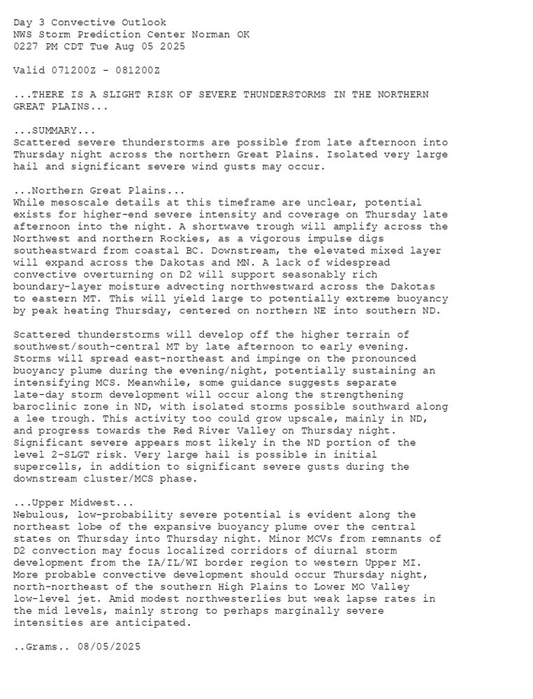 
Day 3 Convective Outlook  
NWS Storm Prediction Center Norman OK
0227 PM CDT Tue Aug 05 2025

Valid 071200Z - 081200Z

...THERE IS A SLIGHT RISK OF SEVERE THUNDERSTORMS IN THE NORTHERN
GREAT PLAINS...

...SUMMARY...
Scattered severe thunderstorms are possible from late afternoon into
Thursday night across the northern Great Plains. Isolated very large
hail and significant severe wind gusts may occur.

...Northern Great Plains...
While mesoscale details at this timeframe are unclear, potential
exists for higher-end severe intensity and coverage on Thursday late
afternoon into the night. A shortwave trough will amplify across the
Northwest and northern Rockies, as a vigorous impulse digs
southeastward from coastal BC. Downstream, the elevated mixed layer
will expand across the Dakotas and MN. A lack of widespread
convective overturning on D2 will support seasonably rich
boundary-layer moisture advecting northwestward across the Dakotas
to eastern MT. This will yield large to potentially extreme buoyancy
by peak heating Thursday, centered on northern NE into southern ND.

Scattered thunderstorms will develop off the higher terrain of
southwest/south-central MT by late afternoon to early evening.
Storms will spread east-northeast and impinge on the pronounced
buoyancy plume during the evening/night, potentially sustaining an
intensifying MCS. Meanwhile, some guidance suggests separate
late-day storm development will occur along the strengthening
baroclinic zone in ND, with isolated storms possible southward along
a lee trough. This activity too could grow upscale, mainly in ND,
and progress towards the Red River Valley on Thursday night.
Significant severe appears most likely in the ND portion of the
level 2-SLGT risk. Very large hail is possible in initial
supercells, in addition to significant severe gusts during the
downstream cluster/MCS phase. 

...Upper Midwest...
Nebulous, low-probability severe potential is evident along the
northeast lobe of the expansive buoyancy plume over the central
states on Thursday into Thursday night. Minor MCVs from remnants of
D2 convection may focus localized corridors of diurnal storm
development from the IA/IL/WI border region to western Upper MI.
More probable convective development should occur Thursday night,
north-northeast of the southern High Plains to Lower MO Valley
low-level jet. Amid modest northwesterlies but weak lapse rates in
the mid levels, mainly strong to perhaps marginally severe
intensities are anticipated.

..Grams.. 08/05/2025

