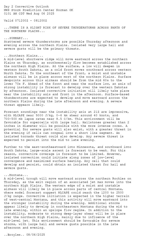 
Day 2 Convective Outlook  
NWS Storm Prediction Center Norman OK
0101 AM CDT Wed Aug 06 2025

Valid 071200Z - 081200Z

...THERE IS A SLIGHT RISK OF SEVERE THUNDERSTORMS ACROSS PARTS OF
THE NORTHERN PLAINS...

...SUMMARY...
Scattered severe thunderstorms are possible Thursday afternoon and
evening across the northern Plains. Isolated very large hail and
severe gusts will be the primary threats.

...Northern Plains...
A mid-level shortwave ridge will move eastward across the northern
Plains on Thursday, as southwesterly flow becomes established across
the northern High Plains. At the surface, a low will deepen in
western South Dakota, as a cold front moves southward across western
North Dakota. To the southeast of the front, a moist and unstable
airmass will be in place across most of the northern Plains. Surface
dewpoints across this airmass should be from the mid 60s to the
lower 70s F. Ahead of the front and near the surface low, an axis of
strong instability is forecast to develop over the western Dakotas
by afternoon. Isolated convective initiation will likely take place
near the instability axis and front in the afternoon. Surface-based
thunderstorms are expected to develop and move eastward across the
northern Plains during the late afternoon and evening. A severe
threat appears likely.

Forecast soundings near the instability axis at 21Z are impressive,
with MLCAPE near 5000 J/kg, 0-6 km shear around 40 knots, and
700-500 mb lapse rates near 8.5 C/km. This environment will be
favorable for supercells with large hail. Hailstones greater than 2
inches in diameter will be possible with the more intense cores. A
potential for severe gusts will also exist, with a greater threat in
the evening if cells can congeal into a short line segment. An
isolated tornado threat could also develop. Any severe threat is
expected to persist into the mid to late evening.

Further to the east-southeastward into Minnesota, and southward into
South Dakota, large-scale ascent is forecast to be weak. For this
reason, convective coverage is forecast to be limited. However,
isolated convection could initiate along zones of low-level
convergence and maximized surface heating. Any cell that could
develop and persist, could obtain an isolated threat for hail and
severe gusts.

...Montana...
A mid-level trough will move eastward across the northern Rockies on
Thursday, as the exit region of an associated jet max moves into the
northern High Plains. The western edge of a moist and unstable
airmass will likely be in place across parts of central Montana,
where model forecast suggest MLCAPE could reach the 1200 to 2500
J/kg range. Convective initiation is expected in the higher terrain
of west-central Montana, and this activity will move eastward into
the stronger instability during the evening. Additional storms
appear likely to develop in northeastern Montana during the mid to
late evening, within an upslope flow regime. In addition to the
instability, moderate to strong deep-layer shear will be in place
over the northern High Plains, mainly due to influence of the
mid-level jet. This environment should be favorable for severe
storms, with large hail and severe gusts possible in the late
afternoon and evening.

..Broyles.. 08/06/2025

