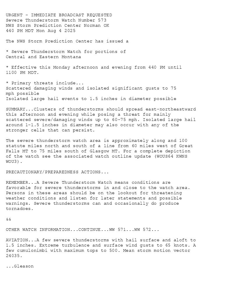 

URGENT - IMMEDIATE BROADCAST REQUESTED
Severe Thunderstorm Watch Number 573
NWS Storm Prediction Center Norman OK
440 PM MDT Mon Aug 4 2025

The NWS Storm Prediction Center has issued a

* Severe Thunderstorm Watch for portions of 
  Central and Eastern Montana

* Effective this Monday afternoon and evening from 440 PM until
  1100 PM MDT.

* Primary threats include...
  Scattered damaging winds and isolated significant gusts to 75
    mph possible
  Isolated large hail events to 1.5 inches in diameter possible

SUMMARY...Clusters of thunderstorms should spread east-northeastward
this afternoon and evening while posing a threat for mainly
scattered severe/damaging winds up to 60-75 mph. Isolated large hail
around 1-1.5 inches in diameter may also occur with any of the
stronger cells that can persist.

The severe thunderstorm watch area is approximately along and 100
statute miles north and south of a line from 60 miles west of Great
Falls MT to 75 miles south of Glasgow MT. For a complete depiction
of the watch see the associated watch outline update (WOUS64 KWNS
WOU3).

PRECAUTIONARY/PREPAREDNESS ACTIONS...

REMEMBER...A Severe Thunderstorm Watch means conditions are
favorable for severe thunderstorms in and close to the watch area.
Persons in these areas should be on the lookout for threatening
weather conditions and listen for later statements and possible
warnings. Severe thunderstorms can and occasionally do produce
tornadoes.

&&

OTHER WATCH INFORMATION...CONTINUE...WW 571...WW 572...

AVIATION...A few severe thunderstorms with hail surface and aloft to
1.5 inches. Extreme turbulence and surface wind gusts to 65 knots. A
few cumulonimbi with maximum tops to 500. Mean storm motion vector
24035.

...Gleason

