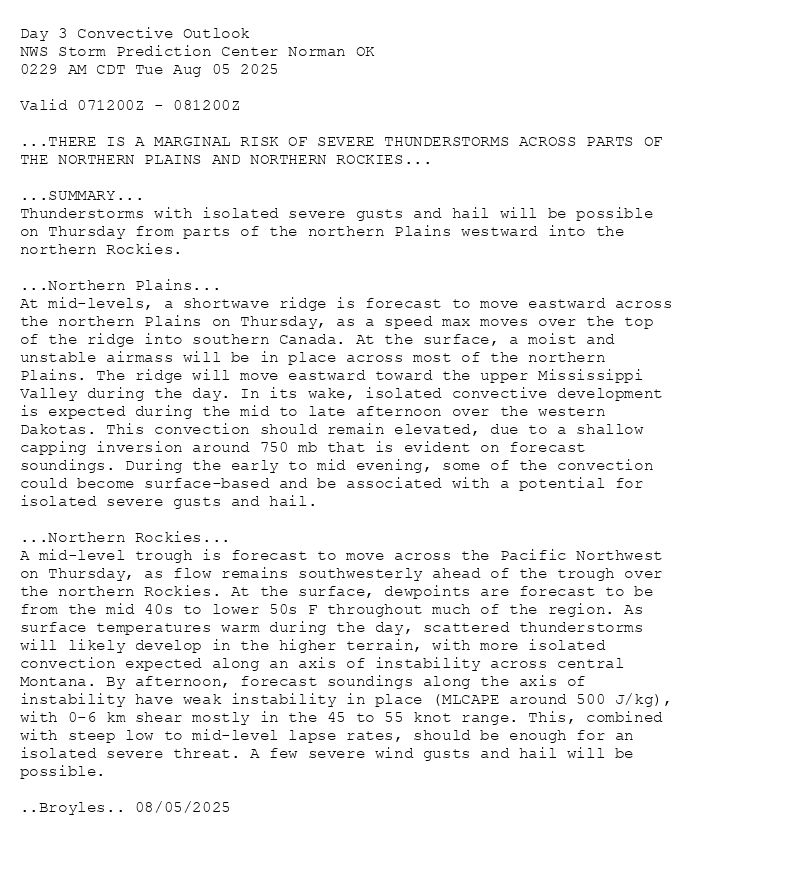 
Day 3 Convective Outlook  
NWS Storm Prediction Center Norman OK
0229 AM CDT Tue Aug 05 2025

Valid 071200Z - 081200Z

...THERE IS A MARGINAL RISK OF SEVERE THUNDERSTORMS ACROSS PARTS OF
THE NORTHERN PLAINS AND NORTHERN ROCKIES...

...SUMMARY...
Thunderstorms with isolated severe gusts and hail will be possible
on Thursday from parts of the northern Plains westward into the
northern Rockies.

...Northern Plains...
At mid-levels, a shortwave ridge is forecast to move eastward across
the northern Plains on Thursday, as a speed max moves over the top
of the ridge into southern Canada. At the surface, a moist and
unstable airmass will be in place across most of the northern
Plains. The ridge will move eastward toward the upper Mississippi
Valley during the day. In its wake, isolated convective development
is expected during the mid to late afternoon over the western
Dakotas. This convection should remain elevated, due to a shallow
capping inversion around 750 mb that is evident on forecast
soundings. During the early to mid evening, some of the convection
could become surface-based and be associated with a potential for
isolated severe gusts and hail.

...Northern Rockies...
A mid-level trough is forecast to move across the Pacific Northwest
on Thursday, as flow remains southwesterly ahead of the trough over
the northern Rockies. At the surface, dewpoints are forecast to be
from the mid 40s to lower 50s F throughout much of the region. As
surface temperatures warm during the day, scattered thunderstorms
will likely develop in the higher terrain, with more isolated
convection expected along an axis of instability across central
Montana. By afternoon, forecast soundings along the axis of
instability have weak instability in place (MLCAPE around 500 J/kg),
with 0-6 km shear mostly in the 45 to 55 knot range. This, combined
with steep low to mid-level lapse rates, should be enough for an
isolated severe threat. A few severe wind gusts and hail will be
possible.

..Broyles.. 08/05/2025

