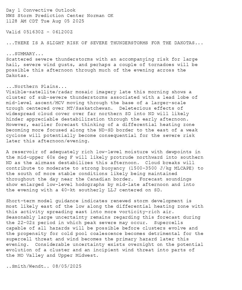 
Day 1 Convective Outlook  
NWS Storm Prediction Center Norman OK
1128 AM CDT Tue Aug 05 2025

Valid 051630Z - 061200Z

...THERE IS A SLIGHT RISK OF SEVERE THUNDERSTORMS FOR THE DAKOTAS...

...SUMMARY...
Scattered severe thunderstorms with an accompanying risk for large
hail, severe wind gusts, and perhaps a couple of tornadoes will be
possible this afternoon through much of the evening across the
Dakotas.

...Northern Plains...
Visible-satellite/radar mosaic imagery late this morning shows a
cluster of sub-severe thunderstorms associated with a lead lobe of
mid-level ascent/MCV moving through the base of a larger-scale
trough centered over MT/Saskatchewan.  Deleterious effects of
widespread cloud cover over far northern SD into ND will likely
hinder appreciable destabilization through the early afternoon. 
However, earlier forecast thinking of a differential heating zone
becoming more focused along the ND-SD border to the east of a weak
cyclone will potentially become consequential for the severe risk
later this afternoon/evening.  

A reservoir of adequately rich low-level moisture with dewpoints in
the mid-upper 60s deg F will likely protrude northward into southern
ND as the airmass destabilizes this afternoon.  Cloud breaks will
contribute to moderate to strong buoyancy (1500-3500 J/kg MLCAPE) to
the south of more stable conditions likely being maintained
throughout the day near the Canadian border.  Forecast soundings
show enlarged low-level hodographs by mid-late afternoon and into
the evening with a 40-kt southerly LLJ centered on SD.  

Short-term model guidance indicates renewed storm development is
most likely east of the low along the differential heating zone with
this activity spreading east into more vorticity-rich air. 
Seasonably large uncertainty remains regarding this forecast during
the 22-02z period in which peak severe may occur.  Supercells
capable of all hazards will be possible before clusters evolve and
the propensity for cold pool coalescence becomes detrimental for the
supercell threat and wind becomes the primary hazard later this
evening.  Considerable uncertainty exists overnight on the potential
evolution of a cluster and an incipient wind threat into parts of
the MO Valley and Upper Midwest.

..Smith/Wendt.. 08/05/2025

