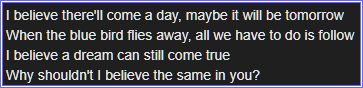 Lyrics from the song "Pollyanna (I believe in You)"
I believe there'll come a day, maybe it will be tomorrow
When the blue bird flies away, all we have to do is follow
I believe a dream can still come true
Why shouldn't I believe the same in you?
