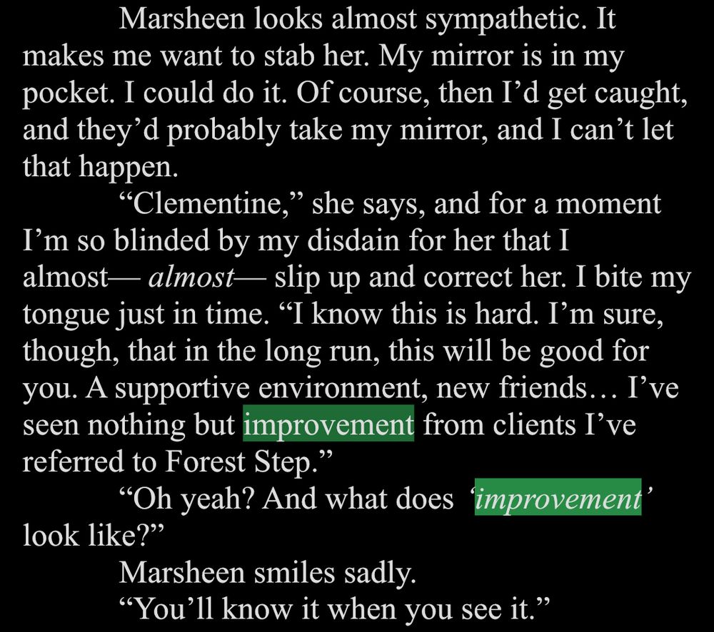 White text on a black background. The word improvement is highlighted in green twice.

Marsheen looks almost sympathetic. It makes me want to stab her. My mirror is in my pocket. I could do it. Of course, then I'd get caught, and they'd probably take my mirror, and I can't let that happen.
"Clementine," she says, and for a moment
I'm so blinded by my disdain for her that I almost— almost— slip up and correct her. I bite my tongue just in time. "I know this is hard. I'm sure, though, that in the long run, this will be good for you. A supportive environment, new friends... I've seen nothing but improvement from clients I've referred to Forest Step."
"Oh yeah? And what does improvement'
look like?"
Marsheen smiles sadly.
"You'll know it when you see it."