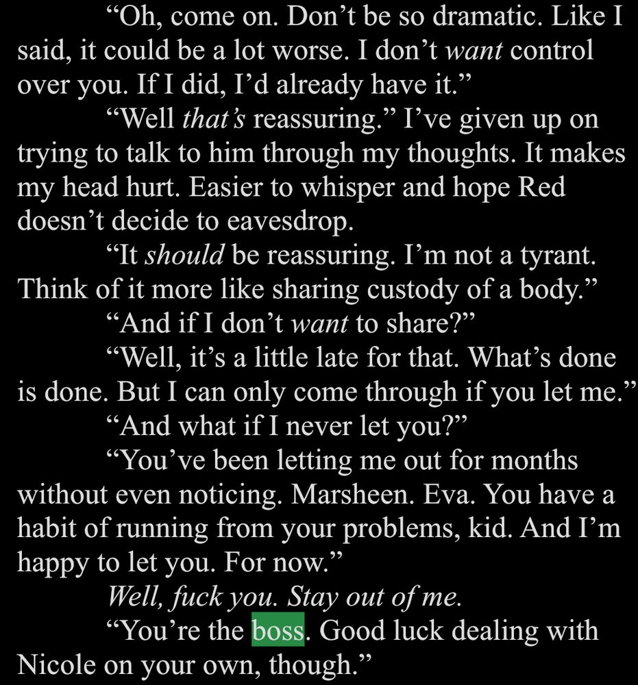 White text on a black background. The word boss is highlighted in green.

"Oh, come on. Don't be so dramatic. Like I
said, it could be a lot worse. I don't want control over you. If I did, I'd already have it."
"Well that's reassuring." I've given up on trying to talk to him through my thoughts. It makes my head hurt. Easier to whisper and hope Red doesn't decide to eavesdrop.
"It should be reassuring. I'm not a tyrant.
Think of it more like sharing custody of a body."
"And if I don't want to share?"
"Well, it's a little late for that. What's done is done. But I can only come through if you let me."
"And what if I never let you?"
"You've been letting me out for months without even noticing. Marsheen. Eva. You have a habit of running from your problems, kid. And I'm happy to let you. For now."
Well, fuck you. Stay out of me.
"You're the boss. Good luck dealing with
Nicole on your own, though."