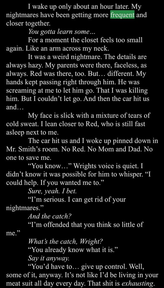 White text on a black background. 

I wake up only about an hour later. My nightmares have been getting more frequent and closer together.
You gotta learn some...
For a moment the closet feels too small
again. Like an arm across my neck.
It was a weird nightmare. The details are always hazy. My parents were there, faceless, as always. Red was there, too. But... different. My hands kept passing right through him. He was screaming at me to let him go. That I was killing him. But I couldn't let go. And then the car hit us and...
My face is slick with a mixture of tears of cold sweat. I lean closer to Red, who is still fast asleep next to me.
The car hit us and I woke up pinned down in
Mr. Smith's room. No Red. No Mom and Dad. No one to save me.
"You know..." Wrights voice is quiet. I didn't know it was possible for him to whisper. "I could help. If you wanted me to."
Sure, yeah. I bet.
"I'm serious. I can get rid of your
nightmares."
And the catch?
"I'm offended that you think so little of
me."
What's the catch, Wright?
"You already know what it is."
Say it anyway.
"You'd have to... give up control. Well, some of it, anyway. It's not like I'd be living in your meat suit all day every day. That shit is exhausting.