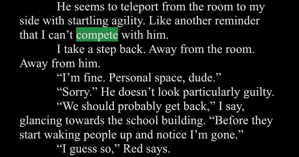 White text on a black background. Compete is highlighted in green.

He seems to teleport from the room to my
side with startling agility. Like another reminder that I can't compete with him.
I take a step back. Away from the room.
Away from him.
"T'm fine. Personal space, dude."
"Sorry." He doesn't look particularly guilty.
"We should probably get back," I say, glancing towards the school building. "Before they start waking people up and notice I'm gone."
"I guess so," Red says.