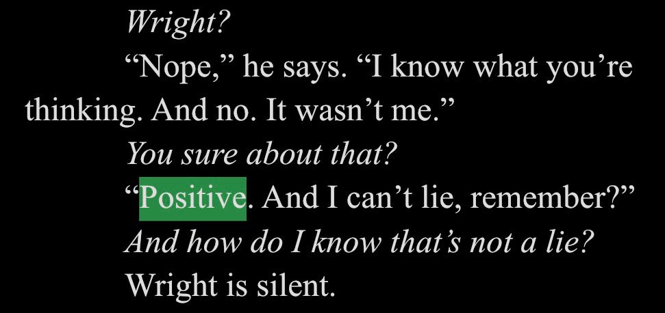 White text on black background. The word positive is highlighted in green.

Wright?
"Nope," he says. "I know what you're
thinking. And no. It wasn't me."
You sure about that?
"Positive. And I can't lie, remember?" And how do I know that's not a lie?
Wright is silent.