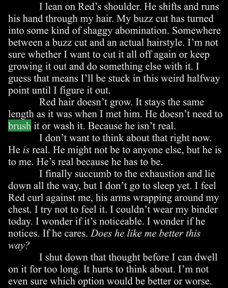 White text on a black background.

I lean on Red's shoulder. He shifts and runs
his hand through my hair. My buzz cut has turned into some kind of shaggy abomination. Somewhere between a buzz cut and an actual hairstyle. I'm not sure whether I want to cut it all off again or keep growing it out and do something else with it. I guess that means I'll be stuck in this weird halfway point until I figure it out.
Red hair doesn't grow. It stays the same
length as it was when I met him. He doesn't need to brush it or wash it. Because he isn't real.
I don't want to think about that right now.
He is real. He might not be to anyone else, but he is to me. He's real because he has to be.
I finally succumb to the exhaustion and lie down all the way, but I don't go to sleep yet. I feel Red curl against me, his arms wrapping around my chest. I try not to feel it. I couldn't wear my binder today. I wonder if it's noticeable. I wonder if he notices. If he cares. Does he like me better this way?
I shut down that thought before I can dwell
on it for too long. It hurts to think about. I'm not even sure which option would be better or worse.