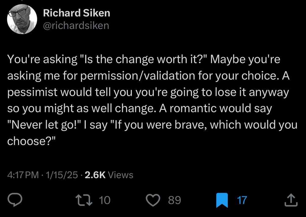 A tweet from Richard Siken that says You're asking "Is the change worth it?" Maybe you're asking me for permission/validation for your choice. A pessimist would tell you you're going to lose it anyway so you might as well change. A romantic would say "Never let go!" I say "If you were brave, which would you choose?"