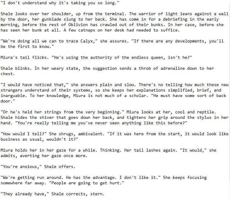 "I don't understand why it's taking you so long."

Shale looks over her shoulder, up from the terminal. The warrior of light leans against a wall by the door, her gunblade slung to her back. She has come in for a debriefing in the early morning, before the rest of Oblivion has crawled out of their bunks. In her case, before she has seen her bunk at all. A few catnaps on her desk had needed to suffice.

"We're doing all we can to trace Calyx," she assures. "If there are any developments, you'll be the first to know."

Miura's tail flicks. "He's using the authority of the endless queen, isn't he?"

Shale blinks. In her weary state, the suggestion sends a throb of adrenaline down to her chest.

"I would have noticed that," she answers plain and slow. There's no telling how much these new strangers understand of their systems, so she keeps her explanations simplified, brief, and inarguable. To her knowledge, Miura is not much of a scholar. "He must have some sort of back door."

"Or he's held her strings from the very beginning." Miura looks at her, cool and reptile. Shale hides the shiver that goes down her back, and tightens her grip around the stylus in her hand. "You're really telling me you've never seen anything like this before?"

"How would I tell?" She shrugs, ambivalent. "If it was here from the start, it would look like business as usual, wouldn't it?"

Miura holds her in her gaze for a while. Thinking. Her tail lashes again. "It would," she admits, averting her gaze once more.

"You're anxious," Shale offers.

"We're getting run around. He has the advantage. I don't like it." She keeps focusing somewhere far away. "People are going to get hurt."

"They already have," Shale corrects, stern.