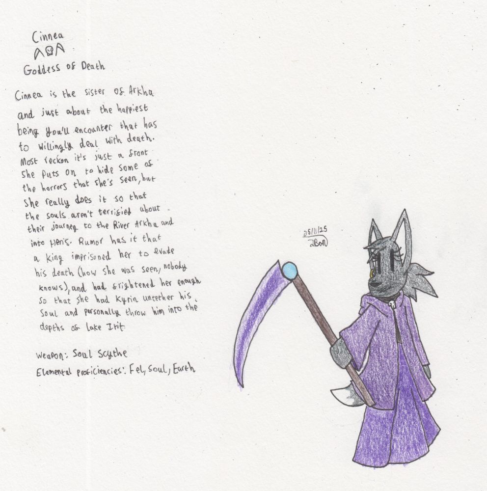A Black anthropomorphic fox wearing a midnight-purple cloak with a skull clasp, a long violet dress with a black sash across the chest, and an earring (obscured by her face in the drawing), holding a Scythe.

Cinnea
[Two scythes either side of a skull]
Goddess of Death

Cinnea is the sister of Arkha and just about the happiest being you'll come across that has to willingly deal with death. Most reckon it's just a front she puts on to hide some of the horrors that she's seen, but she really does it to comfort souls about their journey to the River Arkha and into Heris [in the image, it generally talks about her disposition being about ensuring that the souls aren't terrified, but I think this makes a bit more sense]. Rumor has it that a king imprisoned her to evade his death (how she was seen, nobody knows), and had frightened her enough so that she had Kyrin untether [the King's] soul and personally throw him into the depths of Lake Irit. [Yes, this tale is kinda based on Sisyphus & Thanatos' ordeal]

Weapon: Soul Scythe

Elemental Proficiencies: Fel, Soul, Earth
