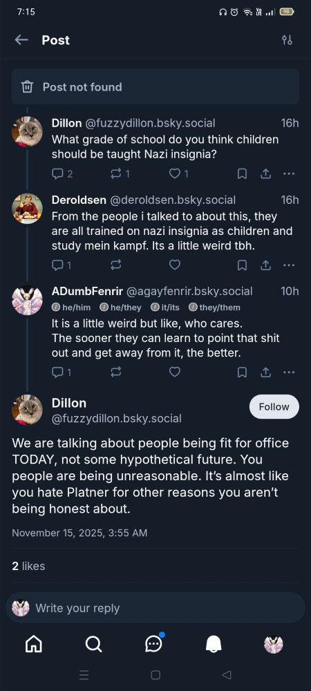 [Dilton (replying to {Post not found}]: What grade of school do you think children should be taught Nazi insignia?

[Deroldsen (replying to Dilton)]: From the people I talked to about this, they are all trained on nazi insignia as children and study mein kampf. Its a little weird tbh.

[ADumbFenrir (replying to Deroldsen)]: It is a little weird but like, who cares. The sooner they learn to point that shit out and get away from it, the better.

[Dilton (replying to ADumbFenrir)]: We are talking about people being fit for office TODAY, not some hypothetical future. You people are being unreasonable. It's almost like you hate Platner for other reasons you aren't being honest about.