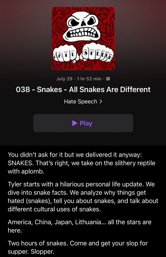 038 - Snakes - All Snakes Are Different
Hate Speech >
Play
You didn't ask for it but we delivered it anyway:
SNAKES. That's right, we take on the slithery reptile with aplomb.
Tyler starts with a hilarious personal life update. We dive into snake facts. We analyze why things get hated (snakes), tell you about snakes, and talk about different cultural uses of snakes.
America, China, Japan, Lithuania... all the stars are here.
Two hours of snakes. Come and get your slop for supper. Slopper