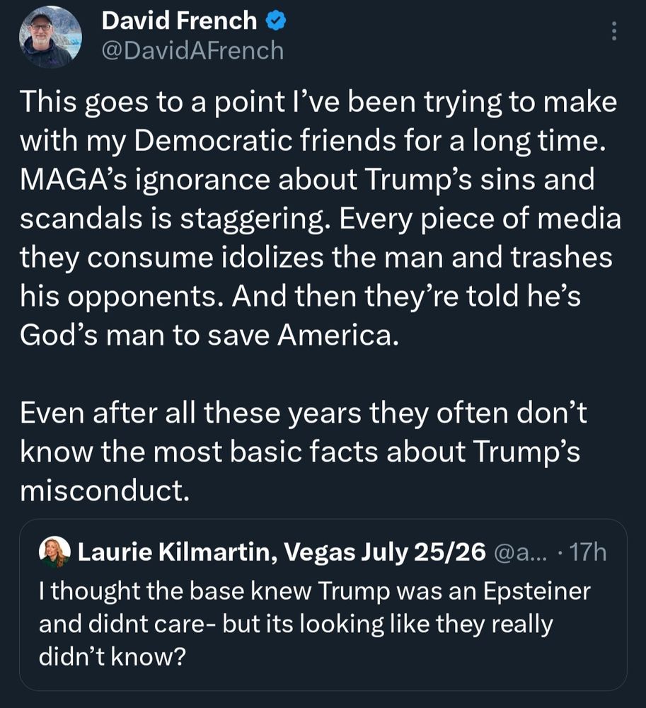 David French
@DavidAFrench
This goes to a point l've been trying to make with my Democratic friends for a long time.
MAGA's ignorance about Trump's sins and scandals is staggering. Every piece of media they consume idolizes the man and trashes his opponents. And then they're told he's God's man to save America.
Even after all these years they often don't know the most basic facts about Trump's misconduct.


In response to Laurie Kilmartin, Vegas July 25/26
I thought the base knew Trump was an Epsteiner and didnt care- but it’s looking like they really didn't know?