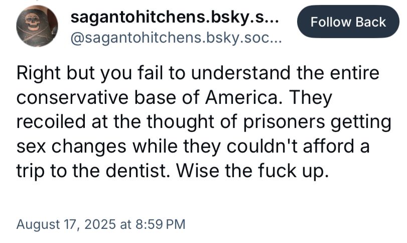 
@sagantohitchens.bsky.soc…
Right but you fail to understand the entire conservative base of America. They recoiled at the thought of prisoners getting sex changes while they couldn't afford a trip to the dentist. Wise the fuck up.