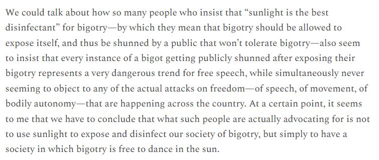 We could talk about how so many people who insist that “sunlight is the best disinfectant” for bigotry—by which they mean that bigotry should be allowed to expose itself, and thus be shunned by a public that won’t tolerate bigotry—also seem to insist that every instance of a bigot getting publicly shunned after exposing their bigotry represents a very dangerous trend for free speech, while simultaneously never seeming to object to any of the actual attacks on freedom—of speech, of movement, of bodily autonomy—that are happening across the country. At a certain point, it seems to me that we have to conclude that what such people are actually advocating for is not to use sunlight to expose and disinfect our society of bigotry, but simply to have a society in which bigotry is free to dance in the sun.