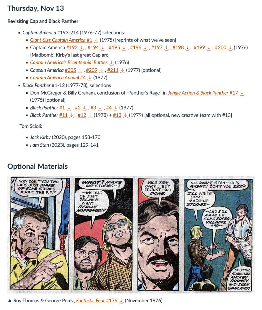 Thursday, Nov 13

Revisiting Cap and Black Panther

        Captain America #193-214 (1976-77) selections:
            Giant-Size Captain America #1 

Download Giant-Size Captain America #1 (1975) [reprints of what we've seen]
Captain America #193
Download #193, #194 Download #194, #195 Download #195, #196 Download #196, #197 Download #197, #198 Download #198, #199 Download #199, #200
Download #200 (1976) [Madbomb, Kirby's last great Cap arc]
Captain America's Bicentennial Battles
Download Captain America's Bicentennial Battles (1976)
Captain America #205
Download #205, #209 Download #209, #211
Download #211 (1977) [optional]
Captain America Annual #4

    Download Captain America Annual #4 (1977)

Black Panther #1-12 (1977-78), selections

    Don McGregor & Billy Graham, conclusion of "Panther's Rage" in Jungle Action & Black Panther #17 

Download Jungle Action & Black Panther #17 (1975) [optional]
Black Panther #1
Download #1, #2 Download #2, #3 Download #3, #4
Download #4 (1977)
Black Panther #11
Download #11, #12 Download #12 (1978) + #13

            Download #13 (1979) [all optional, new creative team with #13]

Tom Scioli:

            Jack Kirby (2020), pages 158-170
            I am Stan (2023), pages 129-141

Optional Materials

image.png

▲ Roy Thomas & George Perez, Fantastic Four #176
Download Fantastic Four #176 (November 1976)
