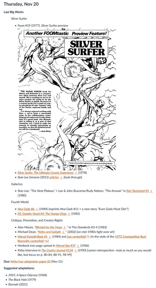 Overview of Week 13 of Comics of Kirby and Lee:
Thursday, Nov 20

Last Big Works

Silver Surfer

            Foom #19 (1977), Silver Surfer previewFOOM 19, Kirby on SS with Lee (1977)-2.jpg
            Silver Surfer: The Ultimate Cosmic Experience 

Download Silver Surfer: The Ultimate Cosmic Experience (1978)
Stan Lee Universe (2011) articles

            Download articles [look through]

Galactus

            Stan Lee, "The Next Plateau" + Lee & John Buscema/Rudy Nebres, "The Answer" in Epic Illustrated #1 

            Download Epic Illustrated #1 (1980)

Fourth World

            New Gods #6 

Download New Gods #6 (1984) [reprints New Gods #11 + a new story "Even Gods Must Die!"]
DC Graphic Novel #4: The Hunger Dogs

            Download DC Graphic Novel #4: The Hunger Dogs (1985)

Critique, Promotion, and Creator Rights

            Alan Moore, "Blinded by the Hype 

Download Blinded by the Hype" in The Daredevils #3-4 (1983)
Michael Dean, "Kirby and Goliath
Download Kirby and Goliath" (2002) [on mid-1980s fight over art]
Marvel Fumetti Book #1
Download Marvel Fumetti Book #1 (1984) and Lee centerfold Links to an external site. [in the style of the 1972 Cosmopolitan Burt Reynolds centerfold
Links to an external site.]
Henbeck two-page spread in Marvel Age #37
Download Marvel Age #37 (1986)
Kirby interview in The Comics Journal #134

            Download The Comics Journal #134 (1990) [career retrospective--read as much as you would like, but focus on p. 80-84, 88-91, 98-99]

Due: Kirby/Lee adaptation paper #2 (Nov 21)

Suggested adaptations:

    2001: A Space Odyssey (1968)
    The Black Hole (1979)
    Eternals (2021)
