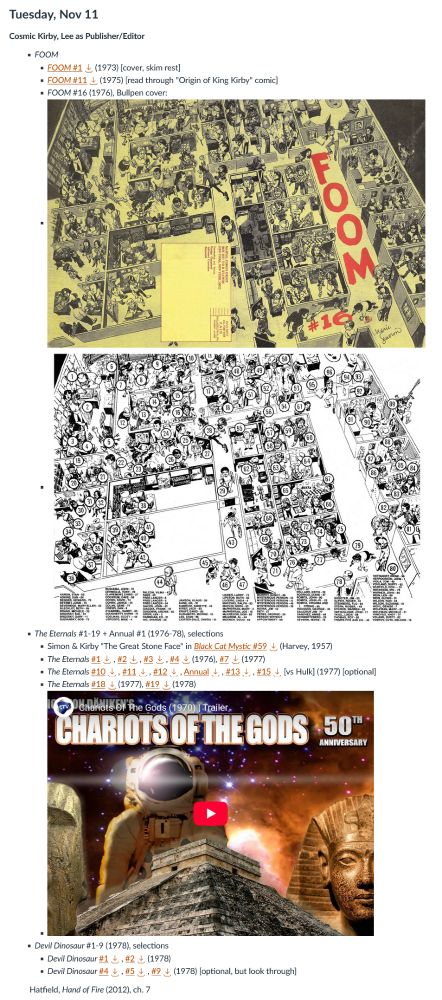 Tuesday, Nov 11

Cosmic Kirby, Lee as Publisher/Editor

        FOOM
            FOOM #1 

Download FOOM #1 (1973) [cover, skim rest]
FOOM #11

    Download FOOM #11 (1975) [read through "Origin of King Kirby" comic]
    FOOM #16 (1976), Bullpen cover:
    Foom v1 16 (1976), cover.jpg
    Foom v1 16 (1976), guide.jpg

The Eternals #1-19 + Annual #1 (1976-78), selections

    Simon & Kirby "The Great Stone Face" in Black Cat Mystic #59 

Download Black Cat Mystic #59 (Harvey, 1957) 
The Eternals #1
Download #1, #2 Download #2, #3 Download #3, #4 Download #4 (1976), #7
Download #7 (1977)
The Eternals #10
Download #10, #11 Download #11, #12 Download #12, Annual Download Annual, #13 Download #13, #15
Download #15 [vs Hulk] (1977) [optional]
The Eternals #18
Download #18 (1977), #19

    Download #19 (1978)

Devil Dinosaur #1-9 (1978), selections

    Devil Dinosaur #1 

Download #1, #2
Download #2 (1978)
Devil Dinosaur #4
Download #4, #5 Download #5, #9

            Download #9 (1978) [optional, but look through]

Hatfield, Hand of Fire (2012), ch. 7