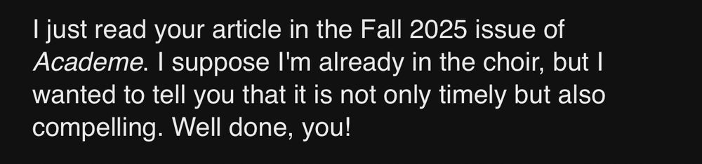 I just read your article in the Fall 2025 issue of Academe. I suppose I'm already in the choir, but I wanted to tell you that it is not only timely but also compelling. Well done, you!