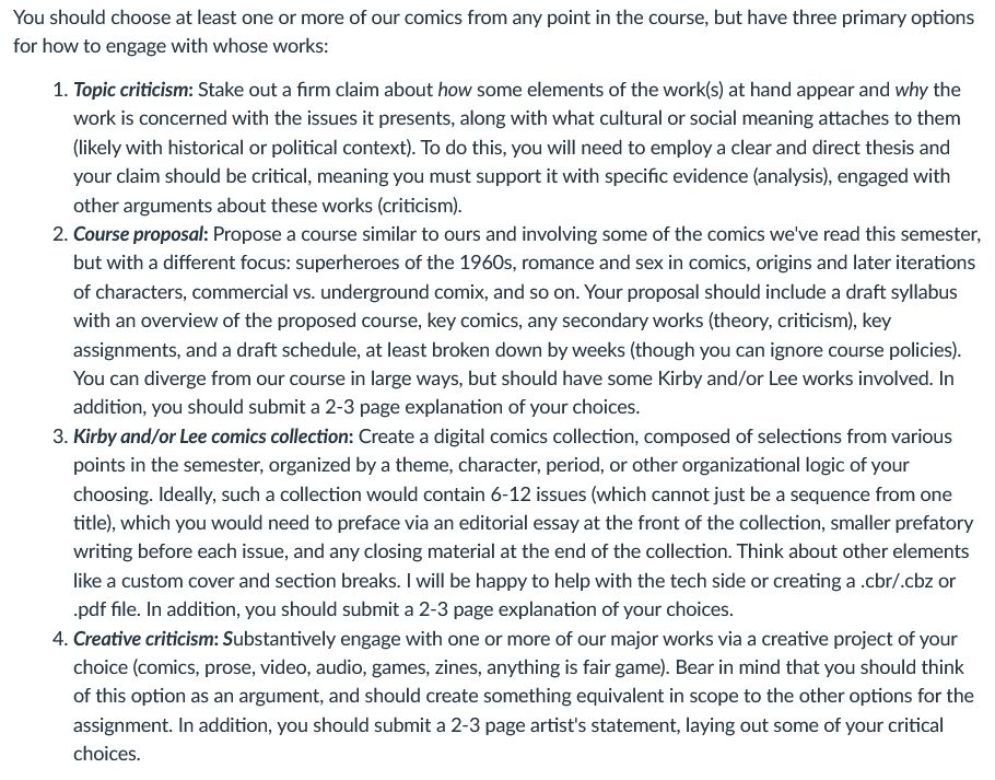  Topic criticism: Stake out a firm claim about how some elements of the work(s) at hand appear and why the work is concerned with the issues it presents, along with what cultural or social meaning attaches to them (likely with historical or political context). To do this, you will need to employ a clear and direct thesis and your claim should be critical, meaning you must support it with specific evidence (analysis), engaged with other arguments about these works (criticism).
        Course proposal: Propose a course similar to ours and involving some of the comics we've read this semester, but with a different focus: superheroes of the 1960s, romance and sex in comics, origins and later iterations of characters, commercial vs. underground comix, and so on. Your proposal should include a draft syllabus with an overview of the proposed course, key comics, any secondary works (theory, criticism), key assignments, and a draft schedule, at least broken down by weeks (though you can ignore course policies). You can diverge from our course in large ways, but should have some Kirby and/or Lee works involved. In addition, you should submit a 2-3 page explanation of your choices.
        Kirby and/or Lee comics collection: Create a digital comics collection, composed of selections from various points in the semester, organized by a theme, character, period, or other organizational logic of your choosing. Ideally, such a collection would contain 6-12 issues (which cannot just be a sequence from one title), which you would need to preface via an editorial essay at the front of the collection, smaller prefatory writing before each issue, and any closing material at the end of the collection. Think about other elements like a custom cover and section breaks. I will be happy to help with the tech side or creating a .cbr/.cbz or .pdf file. In addition, you should submit a 2-3 page explanation of your choices.
        Creative criticism: