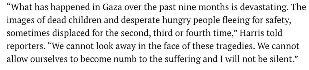Screenshot of a quote from Kamala Harris in July, 2024: “What has happened in Gaza over the past nine months is devastating. The images of dead children and desperate hungry people fleeing for safety, sometimes displaced for the second, third or fourth time,” Harris told reporters. “We cannot look away in the face of these tragedies. We cannot allow ourselves to become numb to the suffering and I will not be silent.”