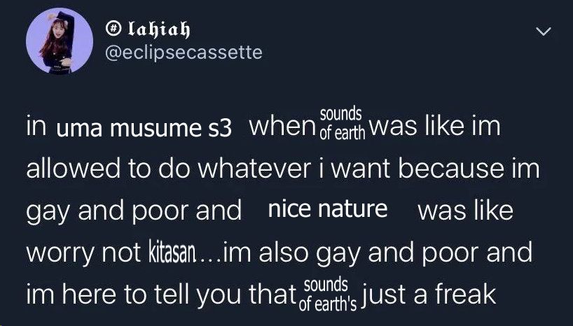 in uma musume s3 when sounds of earth was like im allowed to do whatever i want because im gay and poor and nice nature was like worry not kitasan....im also gay and poor and im here to tell you that sounds of earth's just a freak