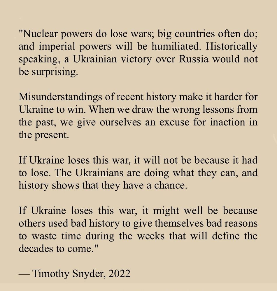 "Nuclear powers do lose wars; big countries often do; and imperial powers will be humiliated. Historically speaking, a Ukrainian victory over Russia would not be surprising.
Misunderstandings of recent history make it harder for Ukraine to win. When we draw the wrong lessons from the past, we give ourselves an excuse for inaction in the present.
If Ukraine loses this war, it will not be because it had to lose. The Ukrainians are doing what they can, and history shows that they have a chance.
If Ukraine loses this war, it might well be because others used bad history to give themselves bad reasons to waste time during the weeks that will define the decades to come."
- Timothy Snyder, 2022