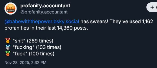babe with the power has swears! They've used 1,162 profanities in their last 14,360 posts.

gold medal: s hit 269 times
silver medal: f ucking 103 times
bronze medal: f uck 100 times

Original post found here:
https://bsky.app/profile/profanity.accountant/post/3m6pq67wdql2g