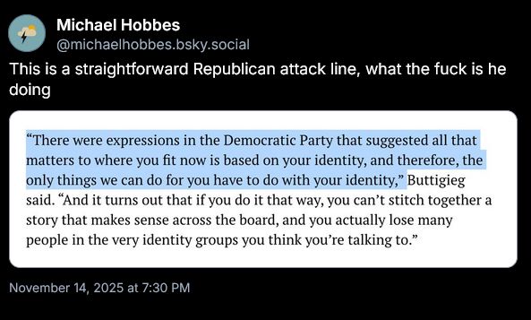 [at]michael hobes [dot] bsky.social comments: This is a straightforward Republican attack line, what the fuck is he doing
Which is above his screencap of part of the TX Trib article where it quotes former mayor of South Bend Pete as:
“There were expressions in the Democratic Party that suggested all that matters to where you fit now is based on your identity, and therefore, the only things we can do for you have to do with your identity,” Buttigieg said. “And it turns out that if you do it that way, you can’t stitch together a story that makes sense across the board, and you actually lose many people in the very identity groups you think you’re talking to.”