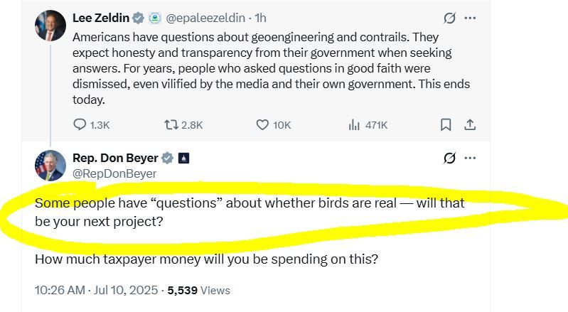 A nutty tweet from EPA Administrator Lee Zeldin (dated 10 July 2025) reading "Americans have questions about geoengineering and contrails. They expect honesty and transparency from their government when seeking answers. For years, people who asked questions in good faith were dismissed, even vilified by the media and their own government. This ends today." --> to which Rep. Don Beyer's official account tweets this reply (also dated 10 July 2025): "Some people have 'questions' about whether birds are real — will that be your next project? How much taxpayer money will you be spending on this?"